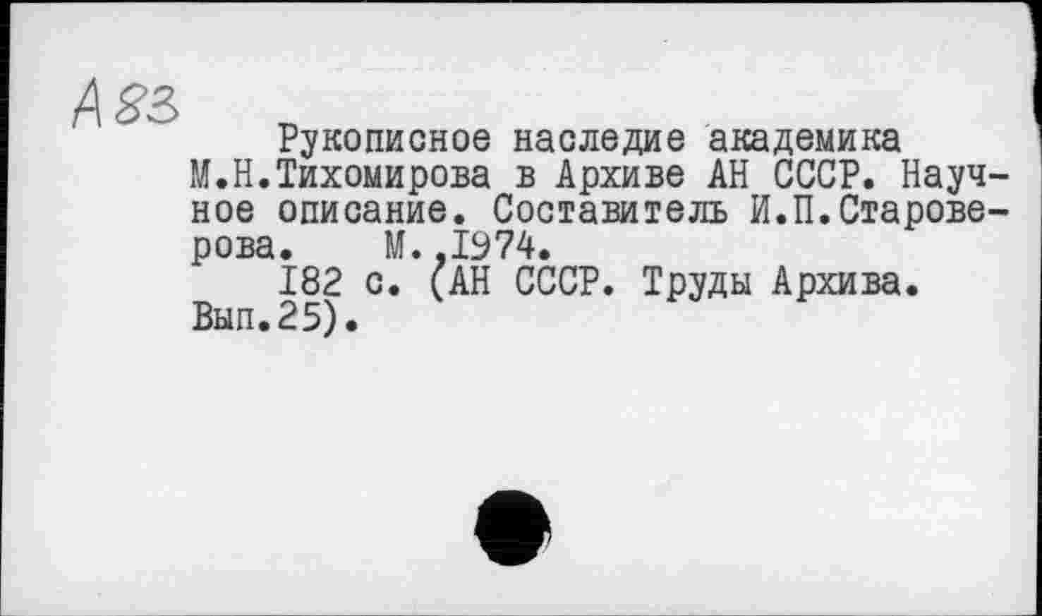 ﻿Asz
Рукописное наследие академика
М.Н.Тихомирова в Архиве АН СССР. Научное описание. Составитель И.П.Староверова. М. ,1974.
182 с. (АН СССР. Труды Архива.
Вып.25).